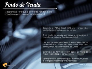 Ponto de Venda
Mas por que será que o ponto de vendas é tão
importante para as empresas brasileiras?




                                   Segundo o POPAI Brasil, 85% das vendas são
                                   decididas dentro do ponto de venda.

                                   É no ponto de venda que estão o consumidor, o
                                   produto e o dinheiro. Grupinho perfeito!

                                   Um espaço bem posicionado numa gôndola de
                                   supermercado pode ser mais caro que uma
                                   propaganda no horário nobre da Globo

                                   Estratégias de PDV bloqueiam ações de mídia de
                                   massa realizadas por concorrentes.

                                   Será que todos compram igual? Homens, mulheres
                                   e crianças? Podemos pasteurizar tudo?
 