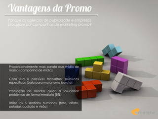 Vantagens da Promo
Por que as agências de publicidade e empresas
procuram por campanhas de marketing promo?




Proporcionalmente mais barata que mídia de
massa (campanha de mídia)

Com ela é possível trabalhar públicos
específicos (bala para matar uma barata)

Promoção de Vendas ajuda a solucionar
problemas de forma imediata (BTL)

Utiliza os 5 sentidos humanos (tato, olfato,
paladar, audição e visão)
 
