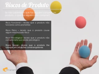 Riscos de Produto
Se não sabemos o que faz alguém comprar um
produto, o que faz alguém não comprar?


Risco Funcional – receio que o produto não
funcione como prometido

Risco Físico – receio que o produto cause
algum machucado físico

Risco Psicológico– receio que o produto não
comprometa sua saúde psicológica

Risco Social– receio que o produto lhe
coloque em situações constrangedoras
 