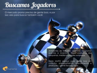 Buscamos Jogadores
O mercado promo precisa de gente boa, e por
isso veio para buscar também você




                                     Ambientes de trabalho: agências de promo,
                                     eventos e incentivo. Trade marketing das
                                     pequenas, medias e grandes empresas.


                                     Existe MUITO espaço para gente boa em
                                     criação, planejamento, atendimento e
                                     produção – gente focada nisso!
 