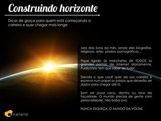 Construindo horizonte
Dicas de graça para quem está começando a
carreira e quer chegar mais longe




                                    Leia dois livros ao mês, sendo eles biografias,
                                    religiosos, artes, piadas, pornográficos...

                                    Fique ligado às manchetes de TODOS os
                                    grandes portais de internet diariamente.
                                    Publicitário tem que saber de tudo!

                                    Decida o que você quer da sua carreira e
                                    escreva num papel os passos que deverão ser
                                    dados para chegar até lá

                                    Sem ser puxa saco, dentro ou fora da
                                    faculdade. O mundo precisa de gente com
                                    personalidade, não baba ovo.

                                   NUNCA ESQUEÇA: O MUNDO DA VOLTAS
 