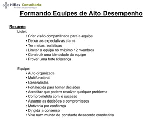 Formando Equipes de Alto Desempenho 
Resumo 
Líder: 
• Criar visão compartilhada para a equipe 
• Deixar as expectativas claras 
• Ter metas realísticas 
• Limitar a equipe no máximo 12 membros 
• Construir uma identidade da equipe 
• Prover uma forte liderança 
Equipe: 
• Auto organizada 
• Multifuncional 
• Generalistas 
• Fortalecida para tomar decisões 
• Acreditar que podem resolver qualquer problema 
• Comprometida com o sucesso 
• Assume as decisões e compromissos 
• Motivada por confiança 
• Dirigida a consenso 
• Vive num mundo de constante desacordo construtivo 
 