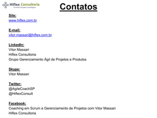 Contatos 
Site: 
www.hiflex.com.br 
E-mail: 
vitor.massari@hiflex.com.br 
LinkedIn: 
Vitor Massari 
Hiflex Consultoria 
Grupo Gerenciamento Ágil de Projetos e Produtos 
Skype: 
Vitor Massari 
Twitter: 
@AgileCoachSP 
@HiflexConsult 
Facebook: 
Coaching em Scrum e Gerenciamento de Projetos com Vitor Massari 
Hiflex Consultoria 
 