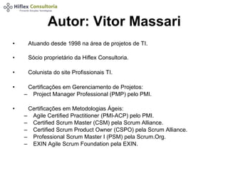 Autor: Vitor Massari 
• Atuando desde 1998 na área de projetos de TI. 
• Sócio proprietário da Hiflex Consultoria. 
• Colunista do site Profissionais TI. 
• Certificações em Gerenciamento de Projetos: 
– Project Manager Professional (PMP) pelo PMI. 
• Certificações em Metodologias Ágeis: 
– Agile Certified Practitioner (PMI-ACP) pelo PMI. 
– Certified Scrum Master (CSM) pela Scrum Alliance. 
– Certified Scrum Product Owner (CSPO) pela Scrum Alliance. 
– Professional Scrum Master I (PSM) pela Scrum.Org. 
– EXIN Agile Scrum Foundation pela EXIN. 
 
