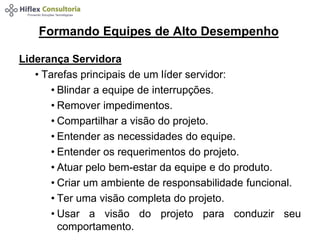 Formando Equipes de Alto Desempenho 
Liderança Servidora 
• Tarefas principais de um líder servidor: 
• Blindar a equipe de interrupções. 
• Remover impedimentos. 
• Compartilhar a visão do projeto. 
• Entender as necessidades do equipe. 
• Entender os requerimentos do projeto. 
• Atuar pelo bem-estar da equipe e do produto. 
• Criar um ambiente de responsabilidade funcional. 
• Ter uma visão completa do projeto. 
• Usar a visão do projeto para conduzir seu 
comportamento. 
 