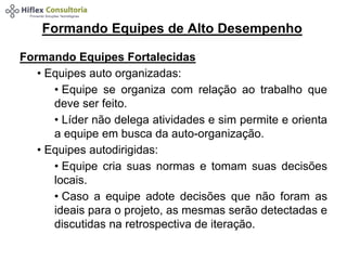 Formando Equipes de Alto Desempenho 
Formando Equipes Fortalecidas 
• Equipes auto organizadas: 
• Equipe se organiza com relação ao trabalho que 
deve ser feito. 
• Líder não delega atividades e sim permite e orienta 
a equipe em busca da auto-organização. 
• Equipes autodirigidas: 
• Equipe cria suas normas e tomam suas decisões 
locais. 
• Caso a equipe adote decisões que não foram as 
ideais para o projeto, as mesmas serão detectadas e 
discutidas na retrospectiva de iteração. 
 