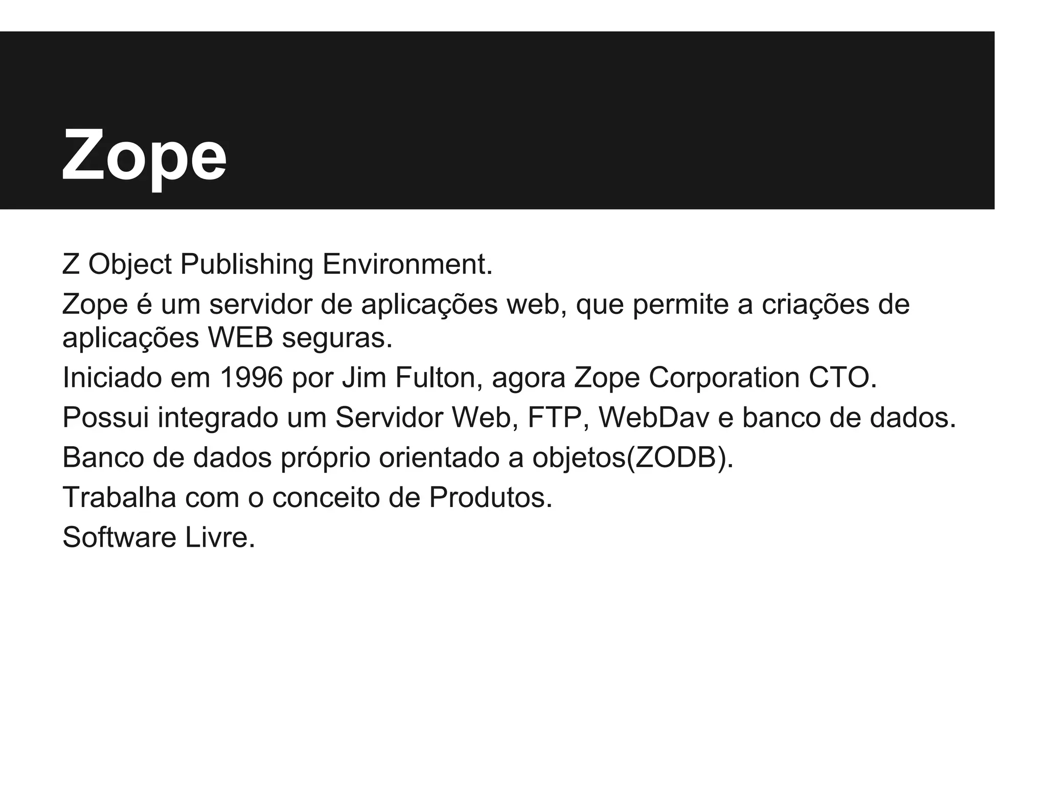 Zope
Z Object Publishing Environment.
Zope é um servidor de aplicações web, que permite a criações de
aplicações WEB seguras.
Iniciado em 1996 por Jim Fulton, agora Zope Corporation CTO.
Possui integrado um Servidor Web, FTP, WebDav e banco de dados.
Banco de dados próprio orientado a objetos(ZODB).
Trabalha com o conceito de Produtos.
Software Livre.
 