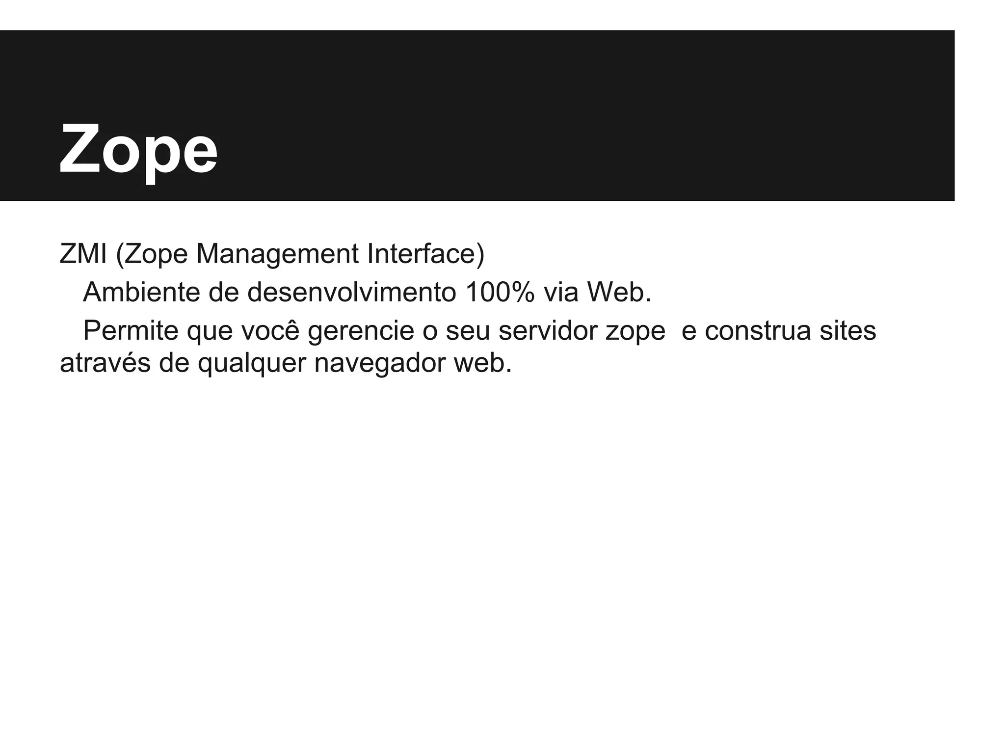 Zope
ZMI (Zope Management Interface)
  Ambiente de desenvolvimento 100% via Web.
  Permite que você gerencie o seu servidor zope e construa sites
através de qualquer navegador web.
 
