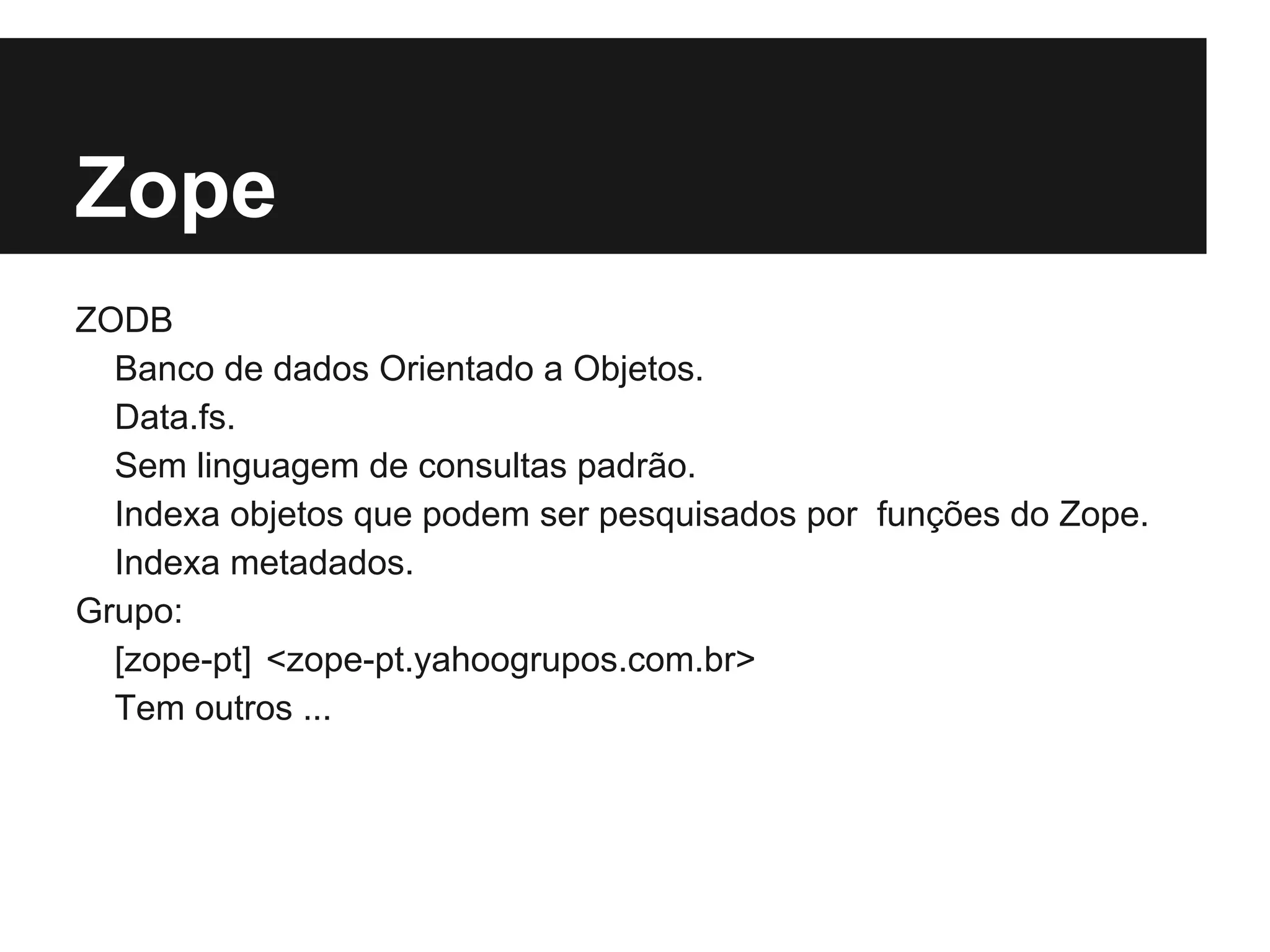 Zope
ZODB
  Banco de dados Orientado a Objetos.
  Data.fs.
  Sem linguagem de consultas padrão.
  Indexa objetos que podem ser pesquisados por funções do Zope.
  Indexa metadados.
Grupo:
  [zope-pt] <zope-pt.yahoogrupos.com.br>
  Tem outros ...
 