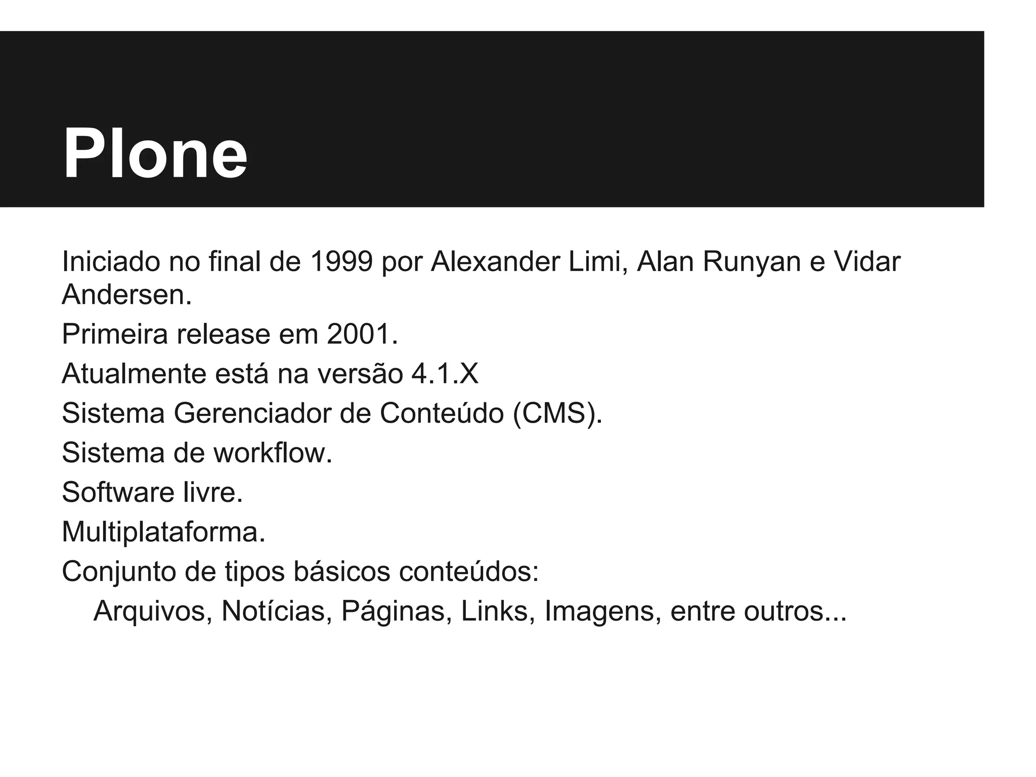 Plone
Iniciado no final de 1999 por Alexander Limi, Alan Runyan e Vidar
Andersen.
Primeira release em 2001.
Atualmente está na versão 4.1.X
Sistema Gerenciador de Conteúdo (CMS).
Sistema de workflow.
Software livre.
Multiplataforma.
Conjunto de tipos básicos conteúdos:
   Arquivos, Notícias, Páginas, Links, Imagens, entre outros...
 