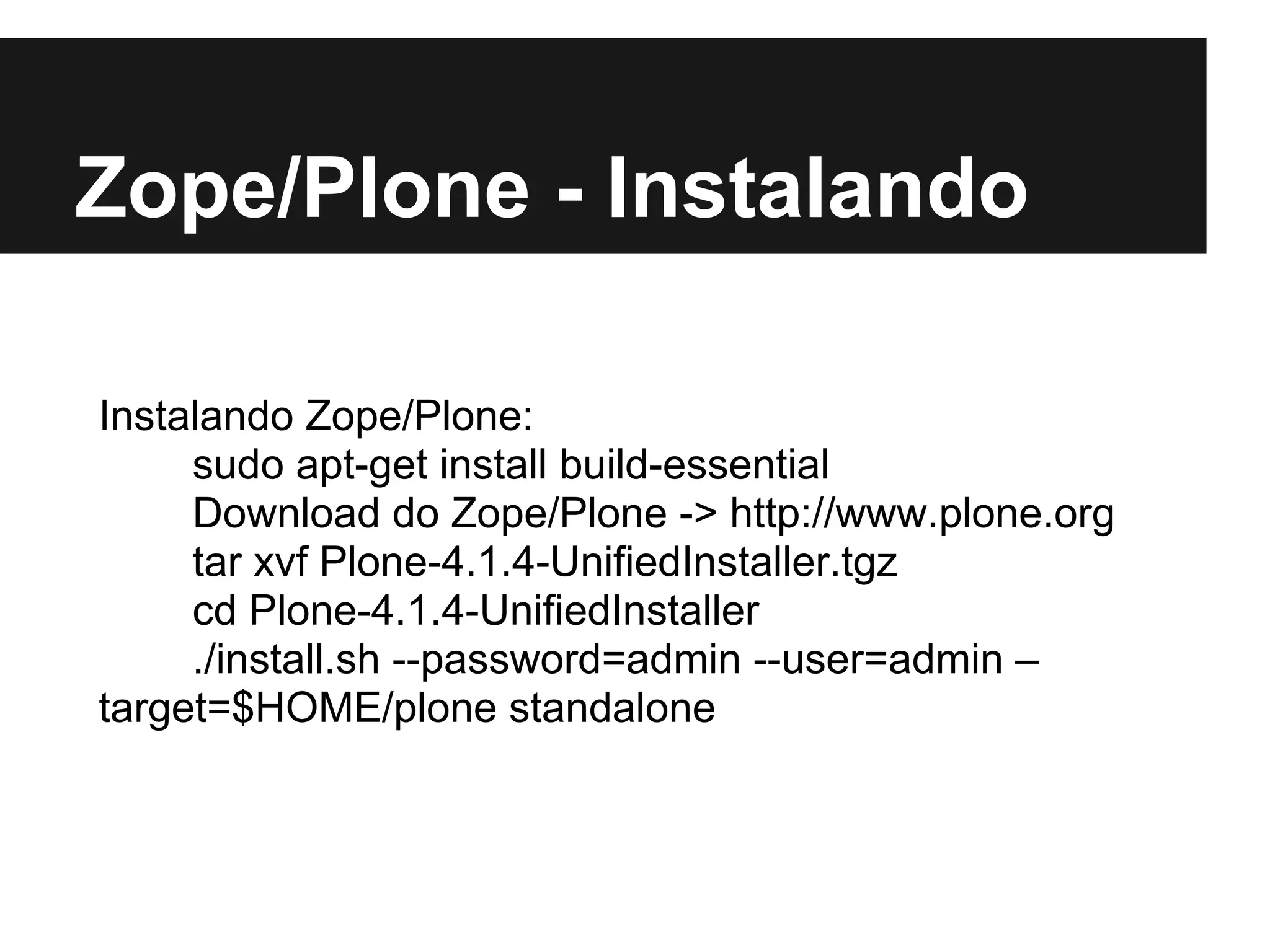 Zope/Plone - Instalando

Instalando Zope/Plone:
     sudo apt-get install build-essential
     Download do Zope/Plone -> http://www.plone.org
     tar xvf Plone-4.1.4-UnifiedInstaller.tgz
     cd Plone-4.1.4-UnifiedInstaller
     ./install.sh --password=admin --user=admin –
target=$HOME/plone standalone
 