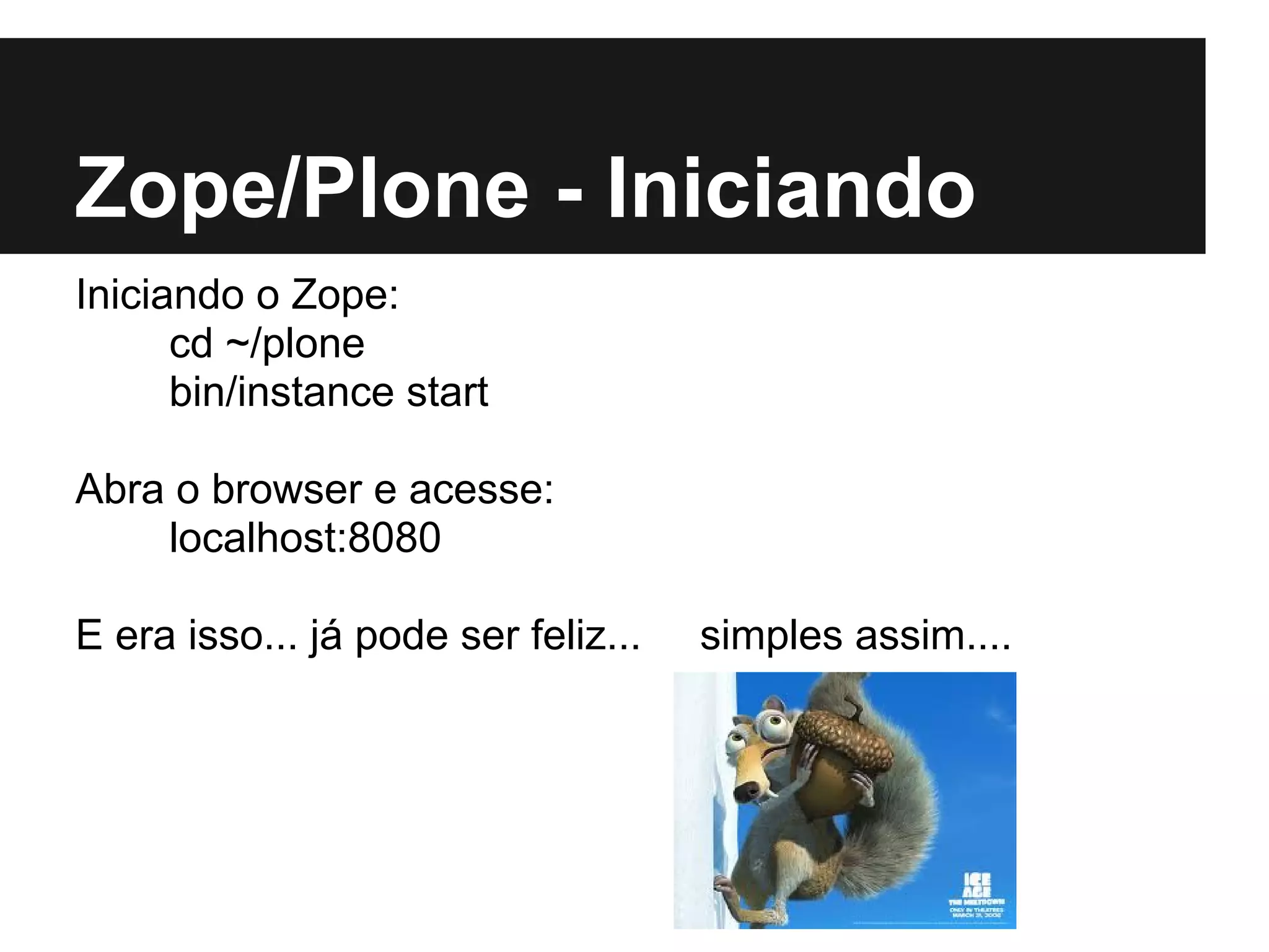 Zope/Plone - Iniciando
Iniciando o Zope:
      cd ~/plone
      bin/instance start

Abra o browser e acesse:
    localhost:8080

E era isso... já pode ser feliz...   simples assim....
 