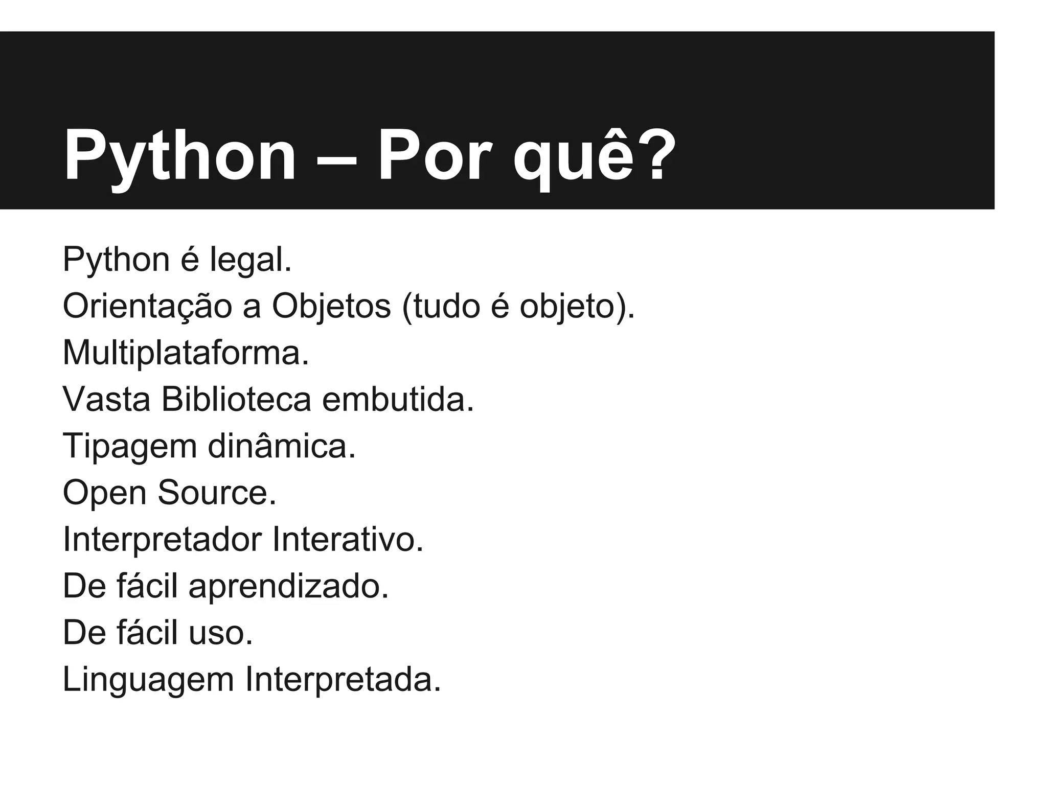 Python – Por quê?
Python é legal.
Orientação a Objetos (tudo é objeto).
Multiplataforma.
Vasta Biblioteca embutida.
Tipagem dinâmica.
Open Source.
Interpretador Interativo.
De fácil aprendizado.
De fácil uso.
Linguagem Interpretada.
 