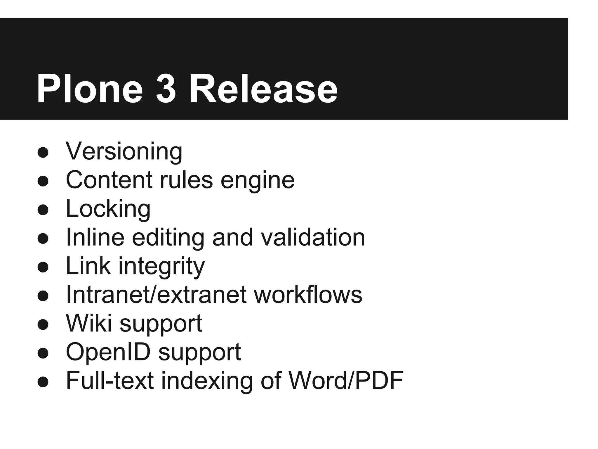 Plone 3 Release
●   Versioning
●   Content rules engine
●   Locking
●   Inline editing and validation
●   Link integrity
●   Intranet/extranet workflows
●   Wiki support
●   OpenID support
●   Full-text indexing of Word/PDF
 