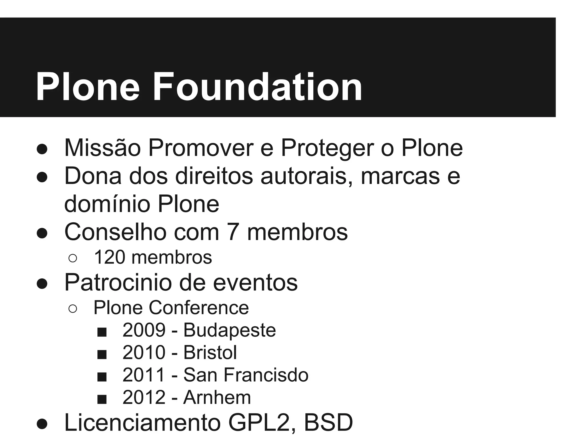 Plone Foundation
● Missão Promover e Proteger o Plone
● Dona dos direitos autorais, marcas e
  domínio Plone
● Conselho com 7 membros
  ○ 120 membros
● Patrocinio de eventos
  ○ Plone Conference
    ■ 2009 - Budapeste
    ■ 2010 - Bristol
    ■ 2011 - San Francisdo
    ■ 2012 - Arnhem
● Licenciamento GPL2, BSD
 