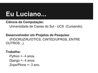 Eu Luciano...
Ciência da Computação:
  Universidade de Caxias do Sul - UCS (Cursando).

Desenvolvedor em Projetos de Pesquisa:
  (FIOCRUZ/RJ/OTICS, CINTED/UFRGS, ENTRE
OUTROS...).

Trabalho:
  Python +- 4 anos.
  Django +- 4 anos.
  Zope/Plone +- 3 ano.
 