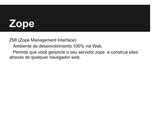 Zope
ZMI (Zope Management Interface)
  Ambiente de desenvolvimento 100% via Web.
  Permite que você gerencie o seu servidor zope e construa sites
através de qualquer navegador web.
 