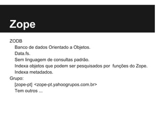 Zope
ZODB
  Banco de dados Orientado a Objetos.
  Data.fs.
  Sem linguagem de consultas padrão.
  Indexa objetos que podem ser pesquisados por funções do Zope.
  Indexa metadados.
Grupo:
  [zope-pt] <zope-pt.yahoogrupos.com.br>
  Tem outros ...
 