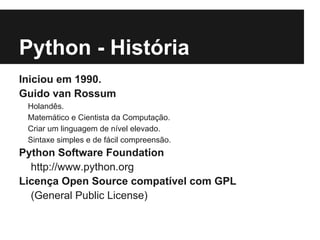 Python - História
Iniciou em 1990.
Guido van Rossum
 Holandês.
 Matemático e Cientista da Computação.
 Criar um linguagem de nível elevado.
 Sintaxe simples e de fácil compreensão.
Python Software Foundation
  http://www.python.org
Licença Open Source compatível com GPL
  (General Public License)
 