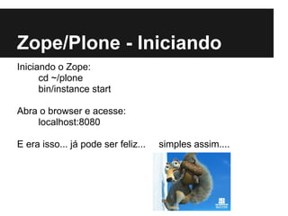 Zope/Plone - Iniciando
Iniciando o Zope:
      cd ~/plone
      bin/instance start

Abra o browser e acesse:
    localhost:8080

E era isso... já pode ser feliz...   simples assim....
 