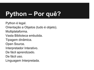 Python – Por quê?
Python é legal.
Orientação a Objetos (tudo é objeto).
Multiplataforma.
Vasta Biblioteca embutida.
Tipagem dinâmica.
Open Source.
Interpretador Interativo.
De fácil aprendizado.
De fácil uso.
Linguagem Interpretada.
 