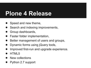 Plone 4 Release
●   Speed and new theme,
●   Search and indexing improvements,
●   Group dashboards,
●   Faster folder implementation,
●   Better management of users and groups,
●   Dynamic forms using jQuery tools,
●   Improved first-run and upgrade experience.
●   HTML5
●   New collections
●   Python 2.7 support
 