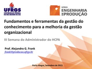 Fundamentos e ferramentas da gestão do
conhecimento para a melhoria da gestão
organizacional
III Semana do Administrador do HCPA
Prof. Alejandro G. Frank
frank@producao.ufrgs.br
Porto Alegre, Setembro de 2015
 