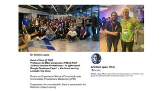 Dr. Ahirton Lopes
Head of Data @ TIVIT
Professor de MBA, Corporate e PSE @ FIAP
5x Most Valuable Professional – AI @Microsoft
Google Developer Expert – Machine Learning
LinkedIn Top Voice
Doutor em Engenharia Elétrica e Computação pela
Universidade Presbiteriana Mackenzie (UPM)
Organizador da comunidade AI Brasil e pesquisador em
Machine e Deep Learning
 