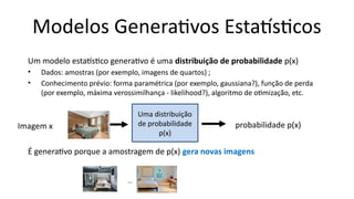 Um modelo estatístico generativo é uma distribuição de probabilidade p(x)
• Dados: amostras (por exemplo, imagens de quartos) ;
• Conhecimento prévio: forma paramétrica (por exemplo, gaussiana?), função de perda
(por exemplo, máxima verossimilhança - likelihood?), algoritmo de otimização, etc.
É generativo porque a amostragem de p(x) gera novas imagens
Modelos Generativos Estatísticos
probabilidade p(x)
Uma distribuição
de probabilidade
p(x)
Imagem x
…
 