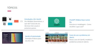 TÓPICOS
Introdução a IA e GenAI
IA e Modelos Generativos, o
que são? Casos de uso,
técnicas mais usuais e
próximos passos
ChatGPT, MidJourney e outras
IAs
Estrutura e modelagem – Como
escolher o que usar?
Casos de uso e problemas em
aberto
Novos usos em GenAI, modelos e
problemas ainda em aberto
GenAI e Produtividade
Exemplos Práticos para
seu dia a dia
 