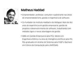 Matheus Haddad
‣ Empreendedor, consultor e palestrante nas áreas de
empreendedorismo, gestão empresarial e engenharia de
software.
‣ Idealizador do Instituto Haddad e co-fundador da
Webgoal. Mais de dez anos de experiência em gestão
empresarial, gestão de projetos, facilitação de equipes e
desenvolvimento de software.
‣ MBA em Gestão Empresarial pela FGV, Mestre em
Engenharia Elétrica pela FEI, Pós-graduado em Análise de
Sistemas pela FASP e Bacharel em Ciência da Computação
pela UNIFENAS.
 