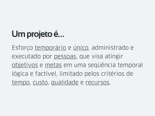 Esforço temporário e único, administrado e
executado por pessoas, que visa atingir
objetivos e metas em uma seqüência temporal
lógica e factível, limitado pelos critérios de
tempo, custo, qualidade e recursos.
Umprojetoé…
 