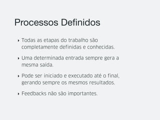 Processos Deﬁnidos
‣ Todas as etapas do trabalho são
completamente definidas e conhecidas.
‣ Uma determinada entrada sempre gera a
mesma saída.
‣ Pode ser iniciado e executado até o final,
gerando sempre os mesmos resultados.
‣ Feedbacks não são importantes.
 
