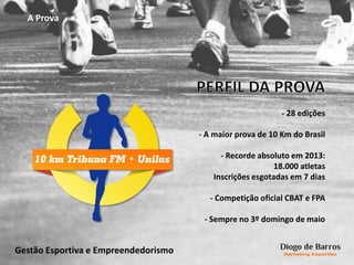 A Prova
- 28 edições
- A maior prova de 10 Km do Brasil
- Recorde absoluto em 2013:
18.000 atletas
Inscrições esgotadas em 7 dias
- Competição oficial CBAT e FPA
- Sempre no 3º domingo de maio
Gestão Esportiva e Empreendedorismo
 