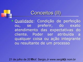 21 de julho de 2015Prof. Sergio.Jr www.sergio.jr.nom.br10
Conceitos (II)Conceitos (II)
 Qualidade: Condição de perfeição
ou, se preferir, do exato
atendimento das expectativas do
cliente. Poder ser atribuída a
qualquer coisa ou ação integrante
ou resultante de um processo
 