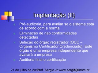 21 de julho de 2015Prof. Sergio.Jr www.sergio.jr.nom.br100
Implantação (II)Implantação (II)
5. Pré-auditoria, para avaliar se o sistema está
de acordo com a norma
6. Eliminação de não conformidades
detectadas
7. Seleção do órgão registrador (OCC –
Organismo Certificador Credenciado). Este
órgão é uma empresa independente que
avaliará a empresa
8. Auditoria final e certificação
 