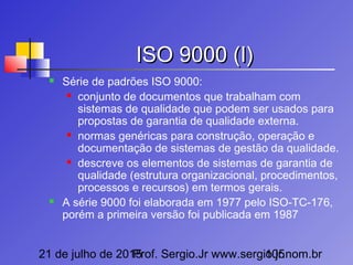 21 de julho de 2015Prof. Sergio.Jr www.sergio.jr.nom.br105
ISO 9000 (I)ISO 9000 (I)
 Série de padrões ISO 9000:
 conjunto de documentos que trabalham com
sistemas de qualidade que podem ser usados para
propostas de garantia de qualidade externa.
 normas genéricas para construção, operação e
documentação de sistemas de gestão da qualidade.
 descreve os elementos de sistemas de garantia de
qualidade (estrutura organizacional, procedimentos,
processos e recursos) em termos gerais.
 A série 9000 foi elaborada em 1977 pelo ISO-TC-176,
porém a primeira versão foi publicada em 1987
 