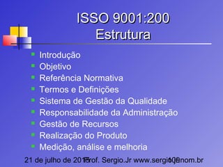 21 de julho de 2015Prof. Sergio.Jr www.sergio.jr.nom.br109
ISSO 9001:200ISSO 9001:200
EstruturaEstrutura
 Introdução
 Objetivo
 Referência Normativa
 Termos e Definições
 Sistema de Gestão da Qualidade
 Responsabilidade da Administração
 Gestão de Recursos
 Realização do Produto
 Medição, análise e melhoria
 