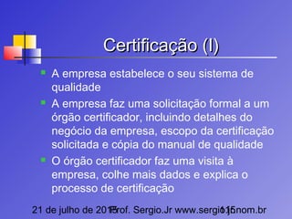 21 de julho de 2015Prof. Sergio.Jr www.sergio.jr.nom.br115
Certificação (I)Certificação (I)
 A empresa estabelece o seu sistema de
qualidade
 A empresa faz uma solicitação formal a um
órgão certificador, incluindo detalhes do
negócio da empresa, escopo da certificação
solicitada e cópia do manual de qualidade
 O órgão certificador faz uma visita à
empresa, colhe mais dados e explica o
processo de certificação
 