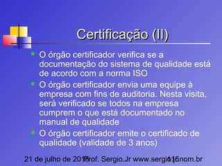 21 de julho de 2015Prof. Sergio.Jr www.sergio.jr.nom.br116
Certificação (II)Certificação (II)
 O órgão certificador verifica se a
documentação do sistema de qualidade está
de acordo com a norma ISO
 O órgão certificador envia uma equipe à
empresa com fins de auditoria. Nesta visita,
será verificado se todos na empresa
cumprem o que está documentado no
manual de qualidade
 O órgão certificador emite o certificado de
qualidade (validade de 3 anos)
 