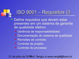 21 de julho de 2015Prof. Sergio.Jr www.sergio.jr.nom.br120
ISO 9001 – Requisitos (I)ISO 9001 – Requisitos (I)
 Define requisitos que devem estar
presentes em um sistema de garantia
de qualidade efetivo:
 Gerência de responsabilidades
 Documentação do sistema de qualidade
 Revisões de contrato
 Controle de projeto
 Controle do processo
 
