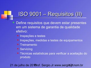 21 de julho de 2015Prof. Sergio.Jr www.sergio.jr.nom.br121
ISO 9001 – Requisitos (II)ISO 9001 – Requisitos (II)
 Define requisitos que devem estar presentes
em um sistema de garantia de qualidade
efetivo:
 Inspeções e testes
 Inspeções, medidas e testes de equipamentos
 Treinamento
 Servicing
 Técnicas estatísticas para verificar a aceitação do
produto
 