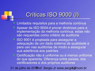 21 de julho de 2015Prof. Sergio.Jr www.sergio.jr.nom.br122
Críticas ISO 9000 (I)Críticas ISO 9000 (I)
 Limitados requisitos para a melhoria contínua
 Apesar da ISO 9004-4 prover diretrizes para a
implementação da melhoria contínua, estas não
são requeridas como critério de auditoria
 ISO 9001 é projetada para assegurar a
adequação de um dado sistema de qualidade e
para uso nas auditorias de modo a assegurar
sua aderência aos padrões
 Certificação não é uniforme ou é menos uniforme
do que aparenta. Diferença entre países, dos
certificadores e dos próprios auditores
 