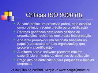 21 de julho de 2015Prof. Sergio.Jr www.sergio.jr.nom.br123
Críticas ISO 9000 (II)Críticas ISO 9000 (II)
 Se você define um processo pobre, mas executa
como definido, recebe crédito para certificação
 Padrões genéricos para todos os tipos de
organizações, deixando muito para interpretação
 Aparenta promover uma resposta baseada no
papel (burocracia) para as organizações que
procuram a certificação
 Auditores para o software parecem não ter
experiência em todos os domínios de aplicação
 Preço alto da certificação para pequenas e médias
empresas
 