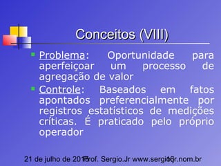 21 de julho de 2015Prof. Sergio.Jr www.sergio.jr.nom.br16
Conceitos (VIII)Conceitos (VIII)
 Problema: Oportunidade para
aperfeiçoar um processo de
agregação de valor
 Controle: Baseados em fatos
apontados preferencialmente por
registros estatísticos de medições
críticas. É praticado pelo próprio
operador
 
