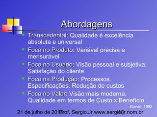 21 de julho de 2015Prof. Sergio.Jr www.sergio.jr.nom.br18
AbordagensAbordagens
 TranscedentalTranscedental: Qualidade é excelência
absoluta e universal
 Foco no ProdutoFoco no Produto: Variável precisa e
mensurável
 Foco no UsuárioFoco no Usuário: Visão pessoal e subjetiva.
Satisfação do cliente
 Foco na ProduçãoFoco na Produção: Processos.
Especificações. Redução de custos
 Foco no ValorFoco no Valor: Visão mais moderna.
Qualidade em termos de Custo x Benefício
Garvin, 1992
 
