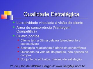 21 de julho de 2015Prof. Sergio.Jr www.sergio.jr.nom.br19
Qualidade EstratégicaQualidade Estratégica
 Lucratividade vinculada à visão do cliente
 Arma de concorrência (Vantagem
Competitiva)
 Quatro pontos
 Cliente tem a última palavra (atendimento e
expectativas)
 Satisfação relacionada à oferta da concorrência
 Qualidade na vida útil do produto, não apenas na
compra
 Conjunto de atributos: máximo de satisfação
 