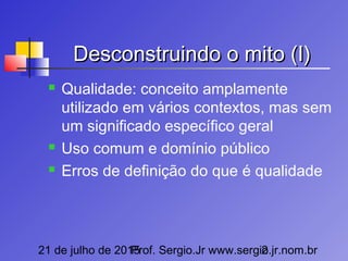 21 de julho de 2015Prof. Sergio.Jr www.sergio.jr.nom.br2
Desconstruindo o mito (I)Desconstruindo o mito (I)
 Qualidade: conceito amplamente
utilizado em vários contextos, mas sem
um significado específico geral
 Uso comum e domínio público
 Erros de definição do que é qualidade
 