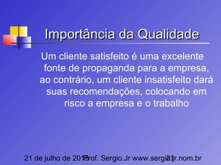 21 de julho de 2015Prof. Sergio.Jr www.sergio.jr.nom.br21
Importância da QualidadeImportância da Qualidade
Um cliente satisfeito é uma excelente
fonte de propaganda para a empresa,
ao contrário, um cliente insatisfeito dará
suas recomendações, colocando em
risco a empresa e o trabalho
 