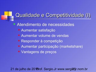 21 de julho de 2015Prof. Sergio.Jr www.sergio.jr.nom.br25
Qualidade e Competitividade (I)Qualidade e Competitividade (I)
 Atendimento de necessidades
 Aumentar satisfação
 Aumentar volume de vendas
 Responder à competição
 Aumentar participação (marketshare)
 Vantagens de preços
 